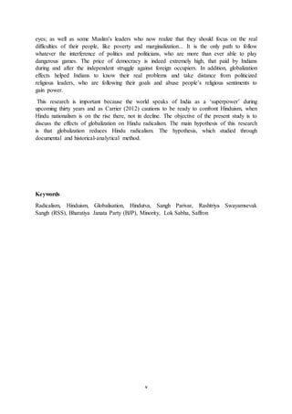 v
eyes; as well as some Muslim’s leaders who now realize that they should focus on the real
difficulties of their people, like poverty and marginalization... It is the only path to follow
whatever the interference of politics and politicians, who are more than ever able to play
dangerous games. The price of democracy is indeed extremely high, that paid by Indians
during and after the independent struggle against foreign occupiers. In addition, globalization
effects helped Indians to know their real problems and take distance from politicized
religious leaders, who are following their goals and abuse people’s religious sentiments to
gain power.
This research is important because the world speaks of India as a ‘superpower’ during
upcoming thirty years and as Carrier (2012) cautions to be ready to confront Hinduism, when
Hindu nationalism is on the rise there, not in decline. The objective of the present study is to
discuss the effects of globalization on Hindu radicalism. The main hypothesis of this research
is that globalization reduces Hindu radicalism. The hypothesis, which studied through
documental and historical-analytical method.
Keywords
Radicalism, Hinduism, Globalisation, Hindutva, Sangh Parivar, Rashtriya Swayamsevak
Sangh (RSS), Bharatiya Janata Party (BJP), Minority, Lok Sabha, Saffron
 