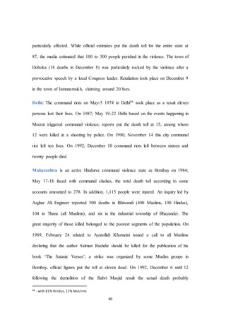 40
particularly affected. While official estimates put the death toll for the entire state at
87, the media estimated that 100 to 300 people perished in the violence. The town of
Doboka (18 deaths in December 8) was particularly rocked by the violence after a
provocative speech by a local Congress leader. Retaliation took place on December 9
in the town of Jamunamukh, claiming around 20 lives.
Delhi: The communal riots on May-5 1974 in Delhi98 took place as a result eleven
persons lost their lives. On 1987; May 19-22 Delhi based on the events happening in
Meerut triggered communal violence; reports put the death toll at 15, among whom
12 were killed in a shooting by police. On 1990; November 14 this city communal
riot left ten lives. On 1992; December 10 communal riots left between sixteen and
twenty people died.
Maharashtra is an active Hindutva communal violence state as Bombay on 1984;
May 17-18 faced with communal clashes, the total death toll according to some
accounts amounted to 278. In addition, 1,115 people were injured. An inquiry led by
Asghar Ali Engineer reported 500 deaths in Bhiwandi (400 Muslims, 100 Hindus),
104 in Thane (all Muslims), and six in the industrial township of Bhayander. The
great majority of those killed belonged to the poorest segments of the population. On
1989; February 24 related to Ayatollah Khomeini issued a call to all Muslims
declaring that the author Salman Rushdie should be killed for the publication of his
book ‘The Satanic Verses’; a strike was organized by some Muslim groups in
Bombay, official figures put the toll at eleven dead. On 1992; December 6 until 12
following the demolition of the Babri Masjid result the actual death probably
98 - with 81% Hindus, 12% Muslims
 