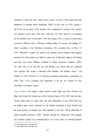 41
amounted to more than 400. Other sources report “at least 1,400 people had been
slaughtered in Bombay alone (Dalrymple, 2009)” in this event. on 1993; January 6
till 20 the second phase of the Bombay riots commenced on January 6 the violence
was claimed to have taken more than 1,500 lives. On 1993; March 12 in retaliation
for the Bombay riots of December 1992 and January 1993, a series of bomb blasts
occurred in different areas of Bombay resulting killing 257 persons and injuring 713
others according to the Srikrishna Commission. The communal riots on May 7-8
1970 Bhiwandi99 resulted 164 deaths (142 Muslims and 20 Hindus) Irfan Engineer
reported over 600 people were killed in major riots in Bhiwandi, Jalgaon, and Mahad
and these riots shock Muslims’ confidence in Indian democracy (Engineer, 2008).
On 1984, May 17-18 also this city with Bombay were faced with new communal
riots reported 500 deaths in Bhiwandi (400 Muslims, 100 Hindus). Pune100 and
Solapur on 1982, February 15-18 witnessed communal confrontation. Aurangabad on
1988; May 17-20 communal riots happened; in all, the riot claimed 26 lives
according to newspaper reports.
Uttar Pradesh: The regions, which located around Delhi and Uttar Pradesh and
Bihar, had formed the central area of the Gurkani Empire (1526–1857) and the Indo-
Persian culture takes its center there. But after independent “in the 1950s there was
no political party based exclusively on the Muslim community in Uttar Pradesh and
the great majority of Muslims gave their allegiance to the INC with its philosophy of
cultural pluralism (Graham, 1990).” Muslims demand for saving their Urdu language
and resistance against it by communal forces, was at the center of communal disputes
99 - with 44% Hindus, 51% Muslims
100 - with 80% Hindus, 9% Muslims
 