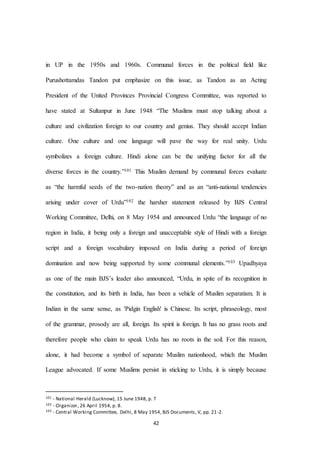 42
in UP in the 1950s and 1960s. Communal forces in the political field like
Purushottamdas Tandon put emphasize on this issue, as Tandon as an Acting
President of the United Provinces Provincial Congress Committee, was reported to
have stated at Sultanpur in June 1948 “The Muslims must stop talking about a
culture and civilization foreign to our country and genius. They should accept Indian
culture. One culture and one language will pave the way for real unity. Urdu
symbolizes a foreign culture. Hindi alone can be the unifying factor for all the
diverse forces in the country.”101 This Muslim demand by communal forces evaluate
as “the harmful seeds of the two-nation theory” and as an “anti-national tendencies
arising under cover of Urdu”102 the harsher statement released by BJS Central
Working Committee, Delhi, on 8 May 1954 and announced Urdu “the language of no
region in India, it being only a foreign and unacceptable style of Hindi with a foreign
script and a foreign vocabulary imposed on India during a period of foreign
domination and now being supported by some communal elements.”103 Upadhyaya
as one of the main BJS’s leader also announced, “Urdu, in spite of its recognition in
the constitution, and its birth in India, has been a vehicle of Muslim separatism. It is
Indian in the same sense, as 'Pidgin English' is Chinese. Its script, phraseology, most
of the grammar, prosody are all, foreign. Its spirit is foreign. It has no grass roots and
therefore people who claim to speak Urdu has no roots in the soil. For this reason,
alone, it had become a symbol of separate Muslim nationhood, which the Muslim
League advocated. If some Muslims persist in sticking to Urdu, it is simply because
101 - National Herald (Lucknow), 15 June 1948, p. 7
102 - Organizer, 26 April 1954, p. 8.
103 - Central Working Committee, Delhi, 8 May 1954, BJS Documents, V, pp. 21-2.
 