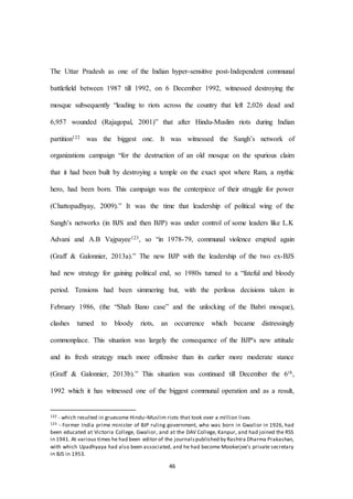 46
The Uttar Pradesh as one of the Indian hyper-sensitive post-Independent communal
battlefield between 1987 till 1992, on 6 December 1992, witnessed destroying the
mosque subsequently “leading to riots across the country that left 2,026 dead and
6,957 wounded (Rajagopal, 2001)” that after Hindu-Muslim riots during Indian
partition122 was the biggest one. It was witnessed the Sangh’s network of
organizations campaign “for the destruction of an old mosque on the spurious claim
that it had been built by destroying a temple on the exact spot where Ram, a mythic
hero, had been born. This campaign was the centerpiece of their struggle for power
(Chattopadhyay, 2009).” It was the time that leadership of political wing of the
Sangh’s networks (in BJS and then BJP) was under control of some leaders like L.K
Advani and A.B Vajpayee123, so “in 1978-79, communal violence erupted again
(Graff & Galonnier, 2013a).” The new BJP with the leadership of the two ex-BJS
had new strategy for gaining political end, so 1980s turned to a “fateful and bloody
period. Tensions had been simmering but, with the perilous decisions taken in
February 1986, (the “Shah Bano case” and the unlocking of the Babri mosque),
clashes turned to bloody riots, an occurrence which became distressingly
commonplace. This situation was largely the consequence of the BJP's new attitude
and its fresh strategy much more offensive than its earlier more moderate stance
(Graff & Galonnier, 2013b).” This situation was continued till December the 6th,
1992 which it has witnessed one of the biggest communal operation and as a result,
122 - which resulted in gruesome Hindu–Muslim riots that took over a million lives
123 - Former India prime minister of BJP ruling government, who was born in Gwalior in 1926, had
been educated at Victoria College, Gwalior, and at the DAV College, Kanpur, and had joined the RSS
in 1941. At various times he had been editor of the journalspublished by Rashtra Dharma Prakashan,
with which Upadhyaya had also been associated, and he had become Mookerjee's private secretary
in BJS in 1953.
 