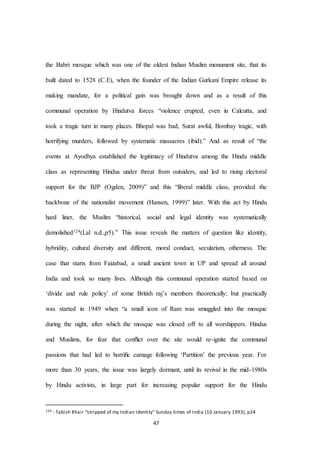 47
the Babri mosque which was one of the oldest Indian Muslim monument site, that its
built dated to 1528 (C.E), when the founder of the Indian Gurkani Empire release its
making mandate, for a political gain was brought down and as a result of this
communal operation by Hindutva forces “violence erupted, even in Calcutta, and
took a tragic turn in many places. Bhopal was bad, Surat awful, Bombay tragic, with
horrifying murders, followed by systematic massacres (ibid).” And as result of “the
events at Ayodhya established the legitimacy of Hindutva among the Hindu middle
class as representing Hindus under threat from outsiders, and led to rising electoral
support for the BJP (Ogden, 2009)” and this “liberal middle class, provided the
backbone of the nationalist movement (Hansen, 1999)” later. With this act by Hindu
hard liner, the Muslim “historical, social and legal identity was systematically
demolished124(Lal n.d.,p5).” This issue reveals the matters of question like identity,
hybridity, cultural diversity and different, moral conduct, secularism, otherness. The
case that starts from Faizabad, a small ancient town in UP and spread all around
India and took so many lives. Although this communal operation started based on
‘divide and rule policy’ of some British raj’s members theoretically; but practically
was started in 1949 when “a small icon of Ram was smuggled into the mosque
during the night, after which the mosque was closed oﬀ to all worshippers. Hindus
and Muslims, for fear that conﬂict over the site would re-ignite the communal
passions that had led to horriﬁc carnage following ‘Partition’ the previous year. For
more than 30 years, the issue was largely dormant, until its revival in the mid-1980s
by Hindu activists, in large part for increasing popular support for the Hindu
124 - Tabish Khair “stripped of my Indian Identity” Sunday times of India (10 January 1993), p24
 