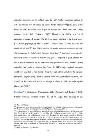 48
nationalist movement and its political wing, the BJP. Further aggravating matters, in
1987 the mosque was re-opened by judicial ﬁat to Hindu worshippers, likely at the
behest of INC leadership, who hoped to fracture the Hindu ‘vote bank’ being
cultivated by the BJP (Blakeslee, 2013)” Throughout the 1980s, a series of
campaigns organized all around India to bring greater attention to the temple issue.
L.K. Advani pilgrimage of Ram’s Chariot125 Yatra126, long TV serial based on the
mythology of Ram127, late 1980s eruption of Muslim separatist movement in J&K
which supported by India’s rival Pakistan, Shah Bano128 legal case, reservation for
backward castes in education institutes and jobs… prepared a good situation for
radical Hindu nationalists to be done what they promised to their followers. Hindu
nationalists had made a situation that “even the BJP’s major political opponents
would only say that a Ram temple should be built without disturbing the mosque.
(And) the Congress Party, chose to support rather than confront the movement, and
oﬀered the BJP little hindrance in its attempt to shape a Hindu nationalist agenda
(Rajagopal, 2001).”
Karnataka129: Ramnagaram, Channapatna, Kolar, Davengere, and Tumkur in 1990;
October witnessed communal violence that left 46 people dead according to the
125 - Ram Rath Yatra
126 - processions with religiousaspects nowis usingwith mix political-religious purpose and agenda
127 - Television profoundly changes the context of politics (Rajagopal, 2001).
128 - In this case, a 62 year-old Muslim woman had been unilaterally divorced by her husband, and
then denied alimony under Muslim Personal Law. After the Supreme Court overturned this ruling,
and required that the husband pay alimony, the Congress-led government passed the Muslim
Women (Protection of Rights on Divorce) Act 1986,which upheld the original ruling denying the wife
alimony. This law was widely perceived as a craven act of political pandering, and touted by Hindu
nationalists as emblematic of the Congress party’s “pseudo-secularism,” where by the national
interest had been surrendered to the parochial demands of clamorous minorities, particularly
Muslims.
129 - with 84% Hindus, 12% Muslims
 