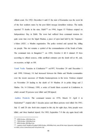 49
official count. On 1992; December 6 until 13 the state of Karnataka was the worst hit
of the four southern states by the post Babri mosque demolition violence. The media
reported 73 deaths in the state. Hubli130 on 1994; August 15 Violence erupted on
Independence Day in Hubli. The town had suffered from communal tensions for
quite some time over the Idgah Maidan, a piece of open land held by the ‘Anjuman-
e-Islam (AEI)’, a Muslim organization. The police resisted and opened fire, killing
six people. This riot remains a symbol of the communalization of the South of India.
The communal riots in Bangalore131 on 1994; October 6 till 8 claimed 25 lives
according to official sources, while unofficial estimates put the death toll at 40, and,
on occasion, as high as 100.
Tamil Nadu: Tensions in Coimbatore132 on1997; November 29 until December 1
and 1998; February 14; had increased between the Hindu and Muslim communities
over the recent successes of Muslim businesspersons in the town. Violence erupted
on November 29 leading to the death of 18 Muslims (8 in police firing) and 2
Hindus. On 14 February 1998, a series of bomb blasts occurred in Coimbatore in
which around 50 persons were killed and 200 injured.
Andhra Pradesh: The communal tension on 1978; March 31 April 4 in
Hyderabad133 erupted after 3 decades peace and fifteen persons were killed. On 1981;
July 12 until 20 also fresh riots erupted in this city for eight days, forty people were
killed, and three hundred injured. On 1983; September 7-9 this city again faced with
130 - 69% Hindus, 26% Muslims
131 - 76% Hindus, 16% Muslims
132 - 84% Hindus, 8% Muslims
133 - capital city of Andhra Pradesh 54% Hindus,43% Muslims,one of the most dynamic metropolises
in India, also a sensitive and riot-prone city
 
