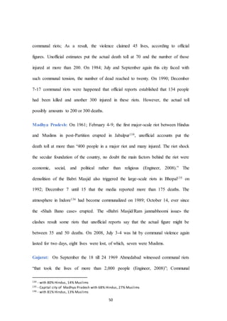 50
communal riots; As a result, the violence claimed 45 lives, according to official
figures. Unofficial estimates put the actual death toll at 70 and the number of those
injured at more than 200. On 1984; July and September again this city faced with
such communal tension, the number of dead reached to twenty. On 1990; December
7-17 communal riots were happened that official reports established that 134 people
had been killed and another 300 injured in these riots. However, the actual toll
possibly amounts to 200 or 300 deaths.
Madhya Pradesh: On 1961; February 4-9; the first major-scale riot between Hindus
and Muslims in post-Partition erupted in Jabalpur134, unofficial accounts put the
death toll at more than “400 people in a major riot and many injured. The riot shock
the secular foundation of the country, no doubt the main factors behind the riot were
economic, social, and political rather than religious (Engineer, 2008).” The
demolition of the Babri Masjid also triggered the large-scale riots in Bhopal135 on
1992; December 7 until 15 that the media reported more than 175 deaths. The
atmosphere in Indore136 had become communalized on 1989; October 14, ever since
the «Shah Bano case» erupted. The «Babri Masjid/Ram janmabhoomi issue» the
clashes result some riots that unofficial reports say that the actual figure might be
between 35 and 50 deaths. On 2008, July 3-4 was hit by communal violence again
lasted for two days, eight lives were lost, of which, seven were Muslims.
Gujarat: On September the 18 till 24 1969 Ahmedabad witnessed communal riots
“that took the lives of more than 2,000 people (Engineer, 2008)”; Communal
134 - with 80% Hindus, 14% Muslims
135 - Capital city of Madhya Pradesh with 68% Hindus, 27% Muslims
136 - with 81% Hindus, 13% Muslims
 