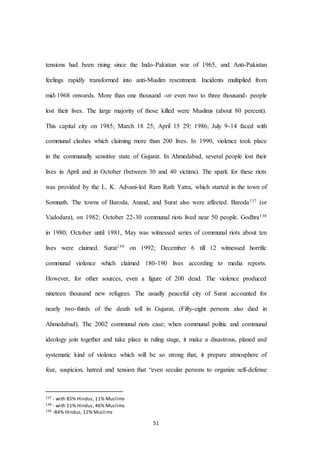 51
tensions had been rising since the Indo-Pakistan war of 1965, and Anti-Pakistan
feelings rapidly transformed into anti-Muslim resentment. Incidents multiplied from
mid-1968 onwards. More than one thousand -or even two to three thousand- people
lost their lives. The large majority of those killed were Muslims (about 80 percent).
This capital city on 1985; March 18 25; April 15 29; 1986; July 9-14 faced with
communal clashes which claiming more than 200 lives. In 1990, violence took place
in the communally sensitive state of Gujarat. In Ahmedabad, several people lost their
lives in April and in October (between 30 and 40 victims). The spark for these riots
was provided by the L. K. Advani-led Ram Rath Yatra, which started in the town of
Somnath. The towns of Baroda, Anand, and Surat also were affected. Baroda137 (or
Vadodara), on 1982; October 22-30 communal riots lived near 50 people. Godhra138
in 1980, October until 1981, May was witnessed series of communal riots about ten
lives were claimed. Surat139 on 1992; December 6 till 12 witnessed horrific
communal violence which claimed 180-190 lives according to media reports.
However, for other sources, even a figure of 200 dead. The violence produced
nineteen thousand new refugees. The usually peaceful city of Surat accounted for
nearly two-thirds of the death toll in Gujarat, (Fifty-eight persons also died in
Ahmedabad). The 2002 communal riots case; when communal politic and communal
ideology join together and take place in ruling stage, it make a disastrous, planed and
systematic kind of violence which will be so strong that, it prepare atmosphere of
fear, suspicion, hatred and tension that “even secular persons to organize self-defense
137 - with 85% Hindus, 11% Muslims
138 - with 51% Hindus, 46% Muslims
139 -84% Hindus, 12% Muslims
 