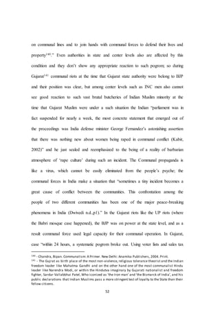 52
on communal lines and to join hands with communal forces to defend their lives and
property140.” Even authorities in state and center levels also are affected by this
condition and they don’t show any appropriate reaction to such pogrom; so during
Gujarat141 communal riots at the time that Gujarat state authority were belong to BJP
and their position was clear, but among center levels such as INC men also cannot
see good reaction to such vast brutal butcheries of Indian Muslim minority at the
time that Gujarat Muslim were under a such situation the Indian “parliament was in
fact suspended for nearly a week, the most concrete statement that emerged out of
the proceedings was India defense minister George Fernandez’s astonishing assertion
that there was nothing new about women being raped in communal conflict (Kabir,
2002)” and he just sealed and reemphasized to the being of a reality of barbarian
atmosphere of ‘rape culture’ during such an incident. The Communal propaganda is
like a virus, which cannot be easily eliminated from the people’s psyche; the
communal forces in India make a situation that “sometimes a tiny incident becomes a
great cause of conflict between the communities. This confrontation among the
people of two different communities has been one of the major peace-breaking
phenomena in India (Dwivedi n.d.,p1).” In the Gujarat riots like the UP riots (where
the Babri mosque case happened), the BJP was on power at the state level, and as a
result communal force used legal capacity for their communal operation. In Gujarat,
case “within 24 hours, a systematic pogrom broke out. Using voter lists and sales tax
140 - Chandra, Bipan. Communalism: A Primer. New Delhi: Anamika Publishers, 2004. Print.
141 - The Gujrat as birth place of the most non-violence, religious tolerance theorist and the Indian
freedom leader like Mahatma Gandhi and on the other hand one of the most communalist Hindu
leader like Narendra Modi, or within the Hindutva imaginary by Gujarati nationalist and freedom
fighter, Sardar Vallabbhai Patel, Who iconized as ‘the Iron man’ and ‘the Bismarck of India’, and his
public declarations that Indian Muslims pass a more stringent test of loyalty to the State than their
fellow citizens.
 