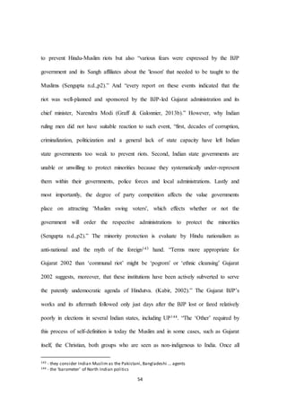 54
to prevent Hindu-Muslim riots but also “various fears were expressed by the BJP
government and its Sangh affiliates about the 'lesson' that needed to be taught to the
Muslims (Sengupta n.d.,p2).” And “every report on these events indicated that the
riot was well-planned and sponsored by the BJP-led Gujarat administration and its
chief minister, Narendra Modi (Graff & Galonnier, 2013b).” However, why Indian
ruling men did not have suitable reaction to such event, “first, decades of corruption,
criminalization, politicization and a general lack of state capacity have left Indian
state governments too weak to prevent riots. Second, Indian state governments are
unable or unwilling to protect minorities because they systematically under-represent
them within their governments, police forces and local administrations. Lastly and
most importantly, the degree of party competition affects the value governments
place on attracting 'Muslim swing voters', which effects whether or not the
government will order the respective administrations to protect the minorities
(Sengupta n.d.,p2).” The minority protection is evaluate by Hindu nationalism as
anti-national and the myth of the foreign143 hand. “Terms more appropriate for
Gujarat 2002 than ‘communal riot’ might be ‘pogrom’ or ‘ethnic cleansing’ Gujarat
2002 suggests, moreover, that these institutions have been actively subverted to serve
the patently undemocratic agenda of Hindutva. (Kabir, 2002).” The Gujarat BJP’s
works and its aftermath followed only just days after the BJP lost or fared relatively
poorly in elections in several Indian states, including UP144. “The ‘Other’ required by
this process of self-definition is today the Muslim and in some cases, such as Gujarat
itself, the Christian, both groups who are seen as non-indigenous to India. Once all
143 - they consider Indian Muslim as the Pakistani, Bangladeshi … agents
144 - the ‘barometer’ of North Indian politics
 