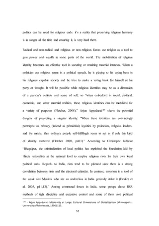 57
politics can be used for religious ends. it’s a reality that preserving religious harmony
is in danger all the time and ensuring it, is very hard there.
Radical and non-radical and religious or non-religious forces use religion as a tool to
gain power and wealth in some parts of the world. The mobilization of religious
identity becomes an effective tool in securing or retaining material interests. When a
politician use religious terms in a political speech, he is playing to his voting base in
his religious capable society and he tries to make a voting bank for himself or his
party or thought. It will be possible while religious identities may be as a dimension
of a person’s outlook and sense of self; so “when embedded in social, political,
economic, and other material realities, these religious identities can be mobilized for
a variety of purposes (Fletcher, 2008).” Arjun Appadurai149 charts the potential
dangers of projecting a singular identity: “When these identities are convincingly
portrayed as primary (indeed as primordial) loyalties by politicians, religious leaders,
and the media, then ordinary people self-fulfillingly seem to act as if only this kind
of identity mattered (Fletcher 2008, p403).” According to Christophe Jaffrelot
“Bhagalpur, the criminalization of local politics has exploited the foundation laid by
Hindu nationalists at the national level to employ religious riots for their own local
political ends. Regards to India, riots tend to be planned since there is a strong
correlation between riots and the electoral calendar. In contrast, terrorism is a tool of
the weak and Muslims who are an underclass in India generally utilize it (Desker et
al. 2005, p11,13).” Among communal forces in India, some groups chose RSS
methods of tight discipline and executive control and some of them used political
149 - Arjun Appadurai, Modernity at Large: Cultural Dimensions of Globalization (Minneapolis:
University of Minnesota, 1996) 155.
 
