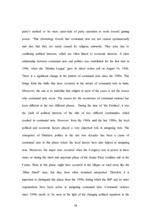 58
party’s method or be more open-style of party operation to work toward gaining
power. “This chronology reveals that communal riots are not caused spontaneously
and also that they are rarely caused by religious animosity. They arise due to
conflicting political interests, which are often linked to economic interests. A clear
relationship between communal riots and politics was established for the first time in
1946, when the ‘Muslim League’ gave its direct action call on August 16, 1946.
There is a significant change in the pattern of communal riots since the 1990s. This
brings forth the shifts that have occurred in the nature of communal riots in India.
Moreover, the aim is to underline that religion in most of the cases is not the reason
why communal riots occur. The reason for the occurrence of communal violence has
been different in the two different phases. During the time of ‘the Partition’, it was
the clash of political interests of the elite of two different communities, which
resulted in communal riots. However, from the 1960s until the late 1980s, the local
political and economic factors played a very important role in instigating riots. The
emergence of Hindutva politics in the last two decades has been a cause of
communal riots in this phase where the local factors have also helped in instigating
riots. Moreover, the major riots occurred when the Congress was in power in these
states or during the short and uncertain phase of the Janata Party coalition rule at the
Centre. Riots in this phase might have occurred in the villages or rural areas like the
‘Bihar Sharif’ riots, but they have often remained unreported. Therefore it is
important to distinguish this phase from the 1990s during which the BJP and its sister
organizations have been active in instigating communal riots. Communal violence
since 1990s needs to be seen in the light of the changing political equations in the
 