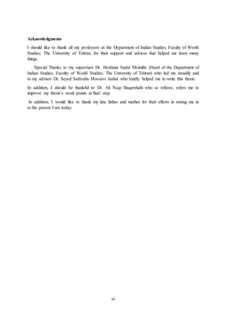 vii
Acknowledgments
I should like to thank all my professors at the Department of Indian Studies; Faculty of World
Studies; The University of Tehran, for their support and advices that helped me learn many
things.
Special Thanks to my supervisor Dr. Heshmat Sadat Moinifar (Head of the Department of
Indian Studies, Faculty of World Studies; The University of Tehran) who led me steadily and
to my advisor Dr. Seyed Sadrodin Moosavi Jashni who kindly helped me to write this thesis.
In addition, I should be thankful to Dr. Ali Naqi Baqershahi who as referee, refers me to
improve my thesis’s weak points at final step.
In addition, I would like to thank my late father and mother for their efforts in raising me in
to the person I am today.
 