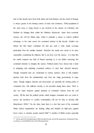60
riots in this decade have been both urban and rural features, but the extent of damage
is always greater in the thriving centers of trade and commerce. Tribal population in
the rural areas is being forced to get involved in the attacks on Christians and
Muslims by bringing them within the Hindutva framework. Apart from economic
reasons, the call for Hindu unity, which is primarily a means to achieve political
advantage, is the main source for communal violence in this decade. Godhra was
indeed the first major communal riot that got such a wide media coverage
particularly from the satellite channels. Therefore the media now needs to be more
responsible, considering the influence that it can have over the masses. It is time that
the media stopped any kind of biased reporting as it can further encourage the
communal elements to instigate the masses. Political parties have always had a hand
in instigating and exploiting communal violence to meet their electoral interests.
Though communal riots are condemned in various quarters, there is still complete
inaction both from the administration and from the ruling governments in many
states. Though religious festivals and processions are generally the starting points of
communal riots, still sufficient security is not provided during these times. There is
also not much response against incidents of communal violence from the civil
society. Till the time the political parties which instigate communal riots are voted to
power, the incentives to combat communalism will not be able to develop fully
(Rajeshwari, 2004).” On the other hand there is a fact that most of the communal
Hindu radical organizations are leading, ruling and founded by high-caste (against
lower castes or classless people named Dalit151) member of Hindu society especially
151 - Dalits,which firstestablished in 1950, formed 16.2 per cent of the population. Scheduled Tribes,
or adivasis, constituted 8.2 per cent of the population.
 