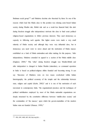 61
Brahman social group152 and Hindutva doctrine also theorized by them. So one of the
reasons which lead this Hindu class to this position was relaxing caste-based Indian
society during Muslim rule, British rule and as a result less financial fund; this alert
during freedom struggle after independence motivate this class to fund some political
religious-based organizations to follow previous interests; They used democracy as
capacity to following such agenda. But higher castes were made a very small
minority of Hindu society and although they were very influential class, but in
democracy you need voter to move ahead and the motivation of Hindu masses
established on a kind of Hindu nationalism and other making; for this purpose, “after
independence, Hindutva extended its appeal to a section of the Hindu middle class
(Engineer, 2008).” This ‘other’ during freedom struggle was Muslim-British and
after independent is changed to Indian Muslim (minorities), so communal operation
in India is based on political-religious affairs founded and becoming strong. It can
say “discourse of Hindutva rests on two issues overlooked within Indian
historiography: the political economy of the temple and the relationship between
state, religion and capital (Kabir, 2002)” and it is one of the motivation of such
movement in contemporary India. “the organizational practices and the techniques of
political mobilization employed by most of the Hindu nationalist organizations are
deeply structured by the constitutive difference between ‘middle-class society’ and
the communities of ‘the masses,’ upon which the govern-mentalities of the modern
Indian state are founded (Hansen, 1999).”
152 - RSS, VHP, HMS, BJP, BJS, Bajrang Dal …
 