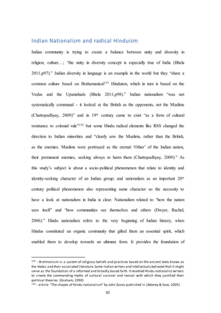 62
Indian Nationalism and radical Hinduism
Indian community is trying to create a balance between unity and diversity in
religion, culture…; “the unity in diversity concept is especially true of India (Bhela
2011,p97).” Indian diversity in language is an example in the world but they “share a
common culture based on Brahamanical153 Hinduism, which in turn is based on the
Vedas and the Upanishads (Bhela 2011,p98).” Indian nationalism “was not
systematically communal - it looked at the British as the opponents, not the Muslims
(Chattopadhyay, 2009)” and in 19st century came to exist “as a form of cultural
resistance to colonial rule”154 but some Hindu radical elements like RSS changed the
direction to Indian minorities and “clearly saw the Muslims, rather than the British,
as the enemies. Muslims were portrayed as the eternal ‘Other’ of the Indian nation,
their permanent enemies, seeking always to harm them (Chattopadhyay, 2009).” As
this study’s subject is about a socio-political phenomenon that relate to identity and
identity-seeking character of an Indian group; and nationalism as an important 20st
century political phenomenon also representing same character so the necessity to
have a look at nationalism in India is clear. Nationalism related to “how the nation
sees itself” and “how communities see themselves and others (Dwyer, Rachel,
2006).” Hindu nationalism refers to the very beginning of Indian history, when
Hindus constituted an organic community that gifted them an essential spirit, which
enabled them to develop towards an ultimate form. It provides the foundation of
153 - Brahmanism is a system of religious beliefs and practices based on the ancient texts knows as
the Vedas and their associated literature.Some Indian writers and intellectualsbelieved that it might
serve as the foundation of a reformed and broadly based faith. It enabled Hindu nationalist writers
to create the commanding myths of cultural survival and revival with which they justified their
political theories. (Graham, 1990)
154 - article “The shapes of Hindu nationalism” by John Zavos published in (Adeney & Saez, 2005)
 