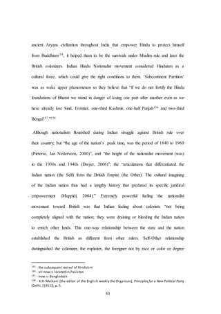 63
ancient Aryans civilization throughout India that empower Hindu to protect himself
from Buddhism155, it helped them to be the survivals under Muslim rule and later the
British colonizers. Indian Hindu Nationalist movement considered Hinduism as a
cultural force, which could give the right conditions to them. ‘Subcontinent Partition’
was as wake upper phenomenon so they believe that “if we do not fortify the Hindu
foundations of Bharat we stand in danger of losing one part after another even as we
have already lost Sind, Frontier, one-third Kashmir, one-half Punjab156 and two-third
Bengal157.”158
Although nationalism flourished during Indian struggle against British rule over
their country; but “the age of the nation’s peak time, was the period of 1840 to 1960
(Pieterse, Jan Nederveen, 2000)”, and “the height of the nationalist movement (was)
in the 1930s and 1940s (Dwyer, 2006)”; the “articulations that differentiated the
Indian nation (the Self) from the British Empire (the Other). The cultural imagining
of the Indian nation thus had a lengthy history that predated its specific juridical
empowerment (Muppidi, 2004).” Extremely powerful fueling the nationalist
movement toward British was that Indian feeling about colonists “not being
completely aligned with the nation; they were draining or bleeding the Indian nation
to enrich other lands. This one-way relationship between the state and the nation
established the British as different from other rulers. Self-Other relationship
distinguished the colonizer, the exploiter, the foreigner not by race or color or degree
155 - the subsequent revival of Hinduism
156 - all now is located in Pakistan
157 - now is Bangladesh
158 - K.R. Malkani (the editor of the English weekly the Organiser), Principles for a New Political Party
(Delhi, [1951]), p. 5.
 