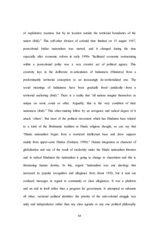 64
of exploitative taxation, but by its location outside the territorial boundaries of the
nation (ibid).” This self-other division of colonial time finished on 15 august 1947,
postcolonial Indian nationalism was started, and it changed during the time
especially after economic reform in early 1990s “facilitated economic restructuring
within a postcolonial polity was a very creative act of political agency. This
creativity lays in the deliberate re-articulation of Indianness (Hindutva) from a
predominantly territorial conception to an increasingly de-territorialized one. The
social meanings of Indianness have been gradually freed—juridically—from a
territorial anchoring (ibid).” There is a reality that “all nations imagine themselves as
unique on some count or other. Arguably, that is the very condition of their
nationness (ibid).” This other-making follow by an arrogance and radical degree of it
attack ‘others’. But most of the political movement which has Hinduism base related
to a kind of the Brahmanic tradition in Hindu religious thought, so can say that
“Hindu nationalism began from a restricted intellectual base and drew support
mainly from upper-caste Hindus (Graham, 1990).” Human integration as character of
globalisation and one of the result of modernity make the Hindu nationalism threaten
and in radical Hinduism the nationalism is going to change to chauvinism and this is
threatening human destiny. In this, regard “nationalism was one ideology that
increased its popular recognition and allegiance from about 1920, but it sent out
confused messages in regard to community or class allegiances. It was a platform
and an end in itself rather than a program for government. It attempted to subsume
all other, sectional political identities: the priority of the anti-colonial struggle was
unity and independence rather than any class agenda or any one political philosophy
 