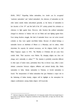65
(Robb, 2002).” Regarding Indian nationalism, two trends can be recognized
‘moderate nationalism’ and ‘radical nationalism’, the otherness of nationalism are the
other nation outside Indian subcontinent generally, as the history of nationalism in
last decades of the 19st and first half of the 20st century pointed the colonizers as
otherness to fight against them. However, after freedom this political nationalism
changed its otherness to Indians who are not Hindu and start fighting against them.
Even during freedom struggle, this kind of nationalist forces was not active toward
colonists as they were against non-Hindu Indian. Because of cultural heritage, a
nationalist known an inhabitant of Bharat as a Bharatiya; and its culture, which
determines his capacity for national awareness, not his religious beliefs. As Atal
Bihari Vajpayee argues in 1961, “the Muslims or Christians did not come from
outside India. Their ancestors were Hindus. By changing religion one does not
change one’s nationality or culture.”159 The situation is probably somewhat different
in other types of nation states, particularly those that, in diverse ways, affect a more
intimate connection between religious affiliation and national identity (like Hindu
nationalism in India, Islamic nationalism in Pakistan, or Jewish nationalism in
Israel). The interpretation of Indian nationalism that give Hinduism a major role in
the fashioning of Indian identity, religion will be highlight so the atmosphere for
religion confrontation among Indian religion will be provide.
159 - National Integration: Note Submitted by Sh. A. B. Vajpayee, Leader of the Jana Sangh Group in
Parliament at the National Integration Conference held at New Delhi, on Sept. 28, 29 & 30, 1961
(Delhi, n.d.), p. 3.
 
