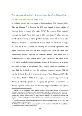 66
The various schools of Hindu nationalism/traditionalism
The Rashtriya Swayamsevak Sangh (RSS):
In Hinduism, “perhaps the clearest case of fundamentalism is RSS (Salzman, 2008).”
“Like the Phalange160 in Lebanon, the RSS was founded in direct imitation of
European fascist movements (Dalrymple, 2009).” The extremist Hindu nationalist
movement, the Sangh Parivar chief organ is RSS, which believe “Hindutva alone can
provide effective remedy to all the problems facing the nation and the world today
(Bhagawat, 2013).”161 An organizational structure, which was established in Nagpur
in 1925; and it, has a number of subsidiary and associated organizations. “The
original constituency from which the RSS emerged in the 1920s and 1930s were
Maharashtrian Brahmins, especially the Chitpavan Brahmins, from whom most of
the leaders of the RSS were drawn (Hansen, 1999).” As its leader was quoted in May
2013 RSS is a multi-functionary organization “to some it (RSS) appears as a national
sports club, to others a national music club, a national martial arts organization etc.
Many think that the Sangh is a party that participates in many movements. While it is
true that the Sangh does all of the above, it is none of these (Bhagawat, 2013).” The
Vishva Hindu Parishad (VHP) is the religious and cultural wing of the Sangh
Parivar; it effectively operates as an agency for grassroots mobilization162; As
Praveen Togadia163 quoted, at the time that “over 90 per cent of Hindus are religious”
160 - the word (in ancientGreece) means “a group of heavily armed infantry formed in ranks and files
close and deep, with shields joined and long spears overlapping. A number of persons united for a
common purpose.” Lebanon Phalange primacy is “preserving the Lebanese nation, but with a
"Phoenician" identity, distinct from its Arab, Muslim neighbors. A nationalistic ideology that
considers the Lebanese people, particularly Maronites, a unique nation independent from the Arab
nation.
161 - leader of Rashtriya Swayamsevak Sangh (RSS) Dr. Mohan Bhagawat quoted on 2013 May 16 at
Hojai, in Nagaon district of Assam
162 - “VHP’s dharma Raksha Manch campaigned for a hindu vote bank and the BJP” (Nanda, 2009)
163 - International Working President of VHP
 