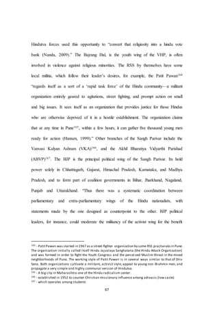 67
Hindutva forces used this opportunity to “convert that religiosity into a hindu vote
bank (Nanda, 2009).” The Bajrang Dal, is the youth wing of the VHP, is often
involved in violence against religious minorities. The RSS by themselves have some
local militia, which follow their leader’s desires, for example, the Patit Pawan164
“regards itself as a sort of a ‘rapid task force’ of the Hindu community—a militant
organization entirely geared to agitations, street ﬁghting, and prompt action on small
and big issues. It sees itself as an organization that provides justice for those Hindus
who are otherwise deprived of it in a hostile establishment. The organization claims
that at any time in Pune165, within a few hours, it can gather ﬁve thousand young men
ready for action (Hansen, 1999).” Other branches of the Sangh Parivar include the
Vanvasi Kalyan Ashram (VKA)166, and the Akhil Bharatiya Vidyarthi Parishad
(ABVP)167. The BJP is the principal political wing of the Sangh Parivar. Its hold
power solely in Chhattisgarh, Gujarat, Himachal Pradesh, Karnataka, and Madhya
Pradesh, and to form part of coalition governments in Bihar, Jharkhand, Nagaland,
Punjab and Uttarakhand. “Thus there was a systematic coordination between
parliamentary and extra-parliamentary wings of the Hindu nationalists, with
statements made by the one designed as counterpoint to the other. BJP political
leaders, for instance, could moderate the militancy of the activist wing for the beneﬁt
164 - PatitPawan was started in 1967 as a street-ﬁghter organization by some RSS pracharaksin Pune.
The organization initially called itself Hindu Jajvalaya Sanghatana (the Hindu Attack Organization)
and was formed in order to ﬁght the Youth Congress and the percei ved Muslim threat in the mixed
neighborhoods of Pune. The working style of Patit Pawan is in several ways similar to that of Shiv
Sena. Both organizations cultivate a militant, activist style, appeal to young non-Brahmin men, and
propagate a very simple and highly communal version of Hindutva.
165 - A big city in Maharashtra one of the Hindu radicalism center.
166 - established in 1952 to counter Christian missionary influence among adivasis (low caste)
167 - which operates among students
 