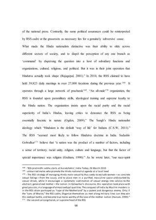 68
of the national press. Contrarily, the same political assurances could be reinterpreted
by RSS cadre at the grassroots as necessary lies for a genuinely subversive cause.
What made the Hindu nationalists distinctive was their ability to slide across
diﬀerent sectors of society, and to dispel the perception of any one branch as
‘communal’ by dispersing the question into a host of subsidiary functions and
organizations, cultural, religious, and political. But it was in their joint operation that
Hindutva actually took shape (Rajagopal, 2001).” In 2010, the RSS claimed to have
held 39,823 daily meetings in over 27,000 locations during the previous year.168 It
operates through a large network of pracharak169. “An all-male170 organization, the
RSS is founded upon paramilitary skills, ideological training and supreme loyalty to
the Hindu nation. The organization insists upon the racial purity and the racial
superiority of India’s Hindus, leaving critics to denounce the RSS as being
essentially fascistic in nature (Ogden, 2009).” The Sangh’s Hindu nationalist
ideology which “Hinduism is the default ‘way of life’ for Indians (C.S.W, 2011).”
The RSS “seemed most likely to follow Hindutva doctrine in India. Sadashiv
Golwalkar171 believe that “a nation was the product of a number of factors, including
a sense of territory, racial unity, religion, culture and language, but that the factor of
special importance was religion (Graham, 1990).” As he wrote later, “our race-spirit
168 - ‘RSS pratinidhi sabha starts at Kurukshetra’, India Today, 26 March 2010
169 - unmarried males who promote the Hindu nationalist agenda at a local level
170 - The RSS strategy of managing Hindu male sexuality thus seeks to exclude women—as concrete
sexual beings—from the cause, and to place men in a puriﬁed, masculine space undisturbed by
sexual drives, while it encourages a systematic sublimation of sexual energy into service to the
abstract, generalized mother—the nation. In Golwalkar’s discourse, this operation took place with
great passion,in a languageof almostoedipal qualities. The conquest of India by Muslim invaders is
in the RSS idiom portrayed as “rape of the Motherland” by a potent and dangerous enemy. Only if
the “sons of Bharat,” the RSS cadre, Organize themselves as men along military lines can they win
this oedipal battle, and become true males worthy of the love of the mother nation (Hansen, 1999).”
171 - the second sarsangchalak, or supreme head of the RSS
 