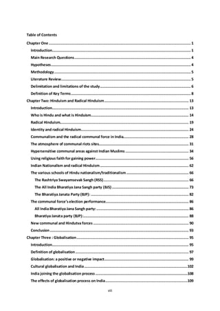 viii
Table of Contents
Chapter One ................................................................................................................................1
Introduction.............................................................................................................................1
Main Research Questions.........................................................................................................4
Hypotheses..............................................................................................................................4
Methodology...........................................................................................................................5
Literature Review.....................................................................................................................5
Delimitation and limitations of the study..................................................................................6
Definition of Key Terms............................................................................................................8
Chapter Two: Hinduism and Radical Hinduism............................................................................ 13
Introduction........................................................................................................................... 13
Who is Hindu and what is Hinduism........................................................................................ 14
Radical Hinduism.................................................................................................................... 19
Identity and radical Hinduism................................................................................................. 24
Communalism and the radical communal force in India........................................................... 28
The atmosphere of communal riots sites................................................................................. 31
Hypersensitive communal areas against Indian Muslims ......................................................... 34
Using religious faith for gaining power.................................................................................... 56
Indian Nationalism and radical Hinduism................................................................................ 62
The various schools of Hindu nationalism/traditionalism ........................................................ 66
The Rashtriya Swayamsevak Sangh (RSS)............................................................................. 66
The All India Bharatiya Jana Sangh party (BJS) ..................................................................... 73
The Bharatiya Janata Party (BJP): ........................................................................................ 82
The communal force’selection performance........................................................................... 86
All India Bharatiya Jana Sangh party:................................................................................... 86
Bharatiya Janata party (BJP):............................................................................................... 88
New communal and Hindutva forces ...................................................................................... 90
Conclusion............................................................................................................................. 93
Chapter Three : Globalisation..................................................................................................... 95
Introduction........................................................................................................................... 95
Definition of globalisation ...................................................................................................... 97
Globalisation: a positive or negative impact............................................................................ 99
Cultural globalisation and India.............................................................................................102
India joining the globalisation process ...................................................................................108
The effects of globalisation process on India..........................................................................109
 