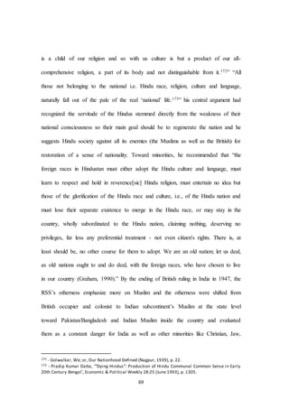 69
is a child of our religion and so with us culture is but a product of our all-
comprehensive religion, a part of its body and not distinguishable from it.172” “All
those not belonging to the national i.e. Hindu race, religion, culture and language,
naturally fall out of the pale of the real ‘national’ life.173” his central argument had
recognized the servitude of the Hindus stemmed directly from the weakness of their
national consciousness so their main goal should be to regenerate the nation and he
suggests Hindu society against all its enemies (the Muslims as well as the British) for
restoration of a sense of nationality. Toward minorities, he recommended that “the
foreign races in Hindustan must either adopt the Hindu culture and language, must
learn to respect and hold in reverence[sic] Hindu religion, must entertain no idea but
those of the glorification of the Hindu race and culture, i.e., of the Hindu nation and
must lose their separate existence to merge in the Hindu race, or may stay in the
country, wholly subordinated to the Hindu nation, claiming nothing, deserving no
privileges, far less any preferential treatment - not even citizen's rights. There is, at
least should be, no other course for them to adopt. We are an old nation; let us deal,
as old nations ought to and do deal, with the foreign races, who have chosen to live
in our country (Graham, 1990).” By the ending of British ruling in India in 1947, the
RSS’s otherness emphasize more on Muslim and the otherness were shifted from
British occupier and colonist to Indian subcontinent’s Muslim at the state level
toward Pakistan/Bangladesh and Indian Muslim inside the country and evaluated
them as a constant danger for India as well as other minorities like Christian, Jaw,
172 - Golwalkar, We; or, Our Nationhood Defined (Nagpur, 1939), p. 22.
173 - Pradip Kumar Datta, ‘“Dying Hindus”: Production of Hindu Communal Common Sense in Early
20th Century Bengal’, Economic & Political Weekly 28:25 (June 1993), p. 1305.
 