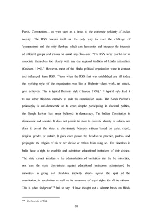 70
Parsis, Communism… as were seen as a threat to the corporate solidarity of Indian
society. The RSS known itself as the only way to meet the challenge of
‘communism’ and the only ideology which can harmonies and integrate the interests
of different groups and classes to avoid any class-war. “The RSS were careful not to
associate themselves too closely with any one regional tradition of Hindu nationalism
(Graham, 1990).” However, most of the Hindu political organization were in contact
and influenced form RSS. “From when the RSS ﬁrst was established and till today
the working style of the organization was like a Brahmin—silent work, no attack,
goal achievers. This is typical Brahmin style (Hansen, 1999).” It typical style lead it
to use other Hindutva capacity to gain the organization goals. The Sangh Parivar’s
philosophy is anti-democratic at its core; despite participating in electoral politics,
the Sangh Parivar has never believed in democracy. The Indian Constitution is
democratic and secular. It does not permit the state to promote identity or culture, nor
does it permit the state to discriminate between citizens based on caste, creed,
religion, gender, or culture. It gives each person the freedom to practice, profess, and
propagate the religion of his or her choice or refrain from doing so. The minorities in
India have a right to establish and administer educational institutions of their choice.
The state cannot interfere in the administration of institutions run by the minorities,
nor can the state discriminate against educational institutions administered by
minorities in giving aid. Hindutva implicitly stands against the spirit of the
constitution, its secularism as well as its assurance of equal rights for all the citizens.
This is what Hedgewar174 had to say; “I have thought out a scheme based on Hindu
174 - the founder of RSS
 