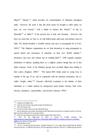 71
Dharm175 Shastra176, which provides for standardization of Hinduism throughout
India... However, the point is that this ideal cannot be brought to effect unless we
have our own Swaraj177 with a Hindu as dictator like Shivaji178 of old, or
Mussolini179 or Hitler180 of the present day in Italy and Germany. However, this
does not mean that we have to sit with folded hands until some such dictator arises in
India. We should formulate a scientific scheme and carry on propaganda for it (CAC,
2002).” “The Hindutva organizations do not limit themselves to using propaganda to
spread hatred and stereotypes of minorities. In their over 40,000 shakhas181
(branches), they have also trained men in wielding lathis182. VHP regularly organizes
distribution of tridents, justifying these as a religious symbol, though they are in fact
lethal weapons. Some of the Hindutva groups have provided illegal arms training to
their cadres (Engineer, 2008).” “The typical RSS family sends its young boys to
shakhas at the age of six, and in conjunction with the domestic atmosphere, the so-
called ‘Sangha culture’183 becomes effectively in-grained in the identity of these
individuals as a culture marked by unsurpassed moral stature, honesty, hard work,
decency, cleanliness, respectability, and devotion (Hansen, 1999).”
175 - religious and legal duty
176 - Indic branch of learning,pertainingto Hindu dharma
177 - self-rule,home-rule,
178 - he was an Indian warrior king,a Maratha king
179 - Italian politician,journalist,and leader of the National FascistParty,rulingthe country as Prime
Minister from 1922 until his oustingin 1943
180 - Austrian-born German politician and the leader of the Nazi Party.
181 -That till the beginning of 2014 is raised to 51,000 shakhas. See
http://www.eni.network24.co/elections-2014/modi-effect-3000-rss-shakhas-sprout-in-3-months-
7500_2 avaliable on 3 Sep. 2014
182 - long bamboo sticks
183 - Or as it name by Richard Davis “Sangh Hinduism” in his book which published by Oxford
University Press, in 1996 by the title of “The Iconography of Rama’s Chariot.” In Making India Hindu
 