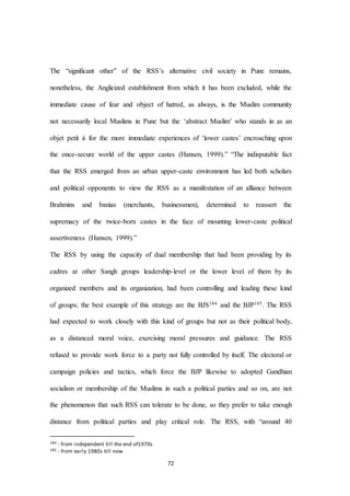 72
The “signiﬁcant other” of the RSS’s alternative civil society in Pune remains,
nonetheless, the Anglicized establishment from which it has been excluded, while the
immediate cause of fear and object of hatred, as always, is the Muslim community
not necessarily local Muslims in Pune but the ‘abstract Muslim’ who stands in as an
objet petit à for the more immediate experiences of ‘lower castes’ encroaching upon
the once-secure world of the upper castes (Hansen, 1999).” “The indisputable fact
that the RSS emerged from an urban upper-caste environment has led both scholars
and political opponents to view the RSS as a manifestation of an alliance between
Brahmins and banias (merchants, businessmen), determined to reassert the
supremacy of the twice-born castes in the face of mounting lower-caste political
assertiveness (Hansen, 1999).”
The RSS by using the capacity of dual membership that had been providing by its
cadres at other Sangh groups leadership-level or the lower level of them by its
organized members and its organization, had been controlling and leading these kind
of groups; the best example of this strategy are the BJS184 and the BJP185. The RSS
had expected to work closely with this kind of groups but not as their political body,
as a distanced moral voice, exercising moral pressures and guidance. The RSS
refused to provide work force to a party not fully controlled by itself. The electoral or
campaign policies and tactics, which force the BJP likewise to adopted Gandhian
socialism or membership of the Muslims in such a political parties and so on, are not
the phenomenon that such RSS can tolerate to be done, so they prefer to take enough
distance from political parties and play critical role. The RSS, with “around 40
184 - from independent till the end of1970s
185 - from early 1980s till now
 