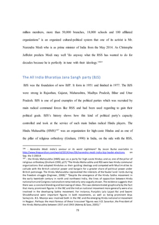 73
million members, more than 50,000 branches, 18,000 schools and 100 affiliated
organizations” is an organized cultural-political system that one of its activist is Mr.
Narendra Modi who is as prime minister of India from the May 2014. As Christophe
Jaffrelot predicts Modi may well "do anyway what the RSS has wanted to do for
decades because he is perfectly in tune with their ideology.186"
The All India Bharatiya Jana Sangh party (BJS)
BJS was the foundation of now BJP. It form in 1951 and finished in 1977. The BJS
were strong in Rajasthan, Gujarat, Maharashtra, Madhya Pradesh, Bihar and Uttar
Pradesh. BJS is one of good examples of the political parties which was recruited by
main radical communal forces like RSS and had been used regarding to gain their
political goals. BJS’s history shows how this kind of political party’s capacity
controlled and took at the service of such main Indian radical Hindu players. The
Hindu Mahasabha (HMS)187 was an organization for high-caste Hindus and as one of
the pillar of religious orthodoxy (Graham, 1990) in India, on the side with the RSS,
186 - Narendra Modi: India's saviour or its worst nightmare? By Jason Burke available in
http://www.theguardian.com/world/2014/mar/06/narendra-modi-india-bjp-leader-elections on
Sep. the 3 20014
187 - the Hindu Mahasabha (HMS) was as a party for high-caste Hindus and as one of the pillar of
religious orthodoxy (Graham 1990, p27) “The Hindu Mahasabha and RSS were two Hindu communal
organizations that adopted Hindutva as their guiding ideology and competed with Muslim elites to
collude with the British colonial power and bargain for a greater share of political power under
British patronage. The Hindu Mahasabha represented the interests of the feudal land- lords during
the freedom struggle (Engineer, 2008).” “Despite the emergence of the Hindu Sabha movement in
the early twentieth century in north and northwest India, the lines of opposition between Hindu
nationalismand Congress nationalismremained only very vaguely drawn. The evidence suggests that
there was a constantblendingand borrowingof ideas.This was demonstrated graphically by the fact
that many prominent ﬁgures in the INC and the Indian national movement more generally were also
involved in the developing Sabha movement. For instance, Punjabis Lala Lajpat Rai and Swami
Shraddhanand were important ﬁgures in both movements, as well as being prominent Arya
Samajists. B.S. Moonje was involved both in the INC and the emerging Hindu nationalist movement
in Nagpur. Perhaps the most famous of these ‘crossover’ ﬁgures was V.D. Savarkar, the President of
the Hindu Mahasabha between 1937 and 1943 (Adeney & Saez, 2005).”
 