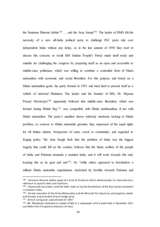 74
the Sanatana Dharma Sabha188 … and the Arya Samaj189. The leader of HMS felt the
necessity of a new all-India political party to challenge INC party rule over
independent India without any delay, so in the late autumn of 1950 they start to
discuss this concern; as result BJS (Indian People's Party) made itself ready and
suitable for challenging the congress by preparing itself as an open and accessible to
middle-class politicians, which was willing to combine a controlled form of Hindu
nationalism with economic and social liberalism. For this purpose and based on a
Hindu nationalism goals, the party formed in 1951 and tried hard to present itself as a
vehicle of universal Hinduism. The leader and the founder of BJS, Dr. Shyama
Prasad Mookerjee190 apparently believed that middle-class liberalism, which was
formed during British Raj,191 was compatible with Hindu traditionalism, if not with
Hindu nationalism. The party’s manifest shows relatively moderate looking to Hindu
problem, so concern to Hindu nationalist grounds; they expressed of the equal rights
for all Indian citizens 'irrespective of caste, creed or community', and regarded to
forging policy “the Jana Sangh feels that the partition of India was the biggest
tragedy that could fall on the country; believes that the future welfare of the people
of India and Pakistan demands a reunited India, and it will work towards this end,
keeping this as its goal and aim192. So “while others appeared to foreshadow a
militant Hindu nationalist organization, motivated by hostility towards Pakistan and
188 - Sanatana Dharma Sabha speak of a kind of Hinduism which demonstrates its characteristics
reference to specific texts and traditions
189 - Dayananda Saraswati used the Vedic texts to lay the foundations of the Arya Samaj movement
in northern India,
190 - former president of the Hindu Mahasabha and the Minister for Industries and Supplies, leader
and founder and president of Jana Sangh party
191 - British ruling over subcontinent till 1947
192 -Mr. Mookerjee statement as leader of BJS in a newspaper article published in December 1951
just before the first general elections of India.
 