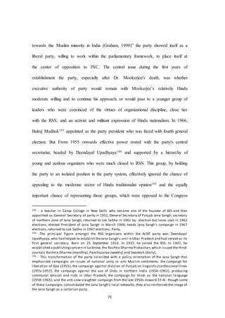 75
towards the Muslim minority in India (Graham, 1990)” the party showed itself as a
liberal party, willing to work within the parliamentary framework, to place itself at
the center of opposition to INC. The central issue during the first years of
establishment the party, especially after Dr. Mookerjee's death, was whether
executive authority of party would remain with Mookerjee’s relatively Hindu
moderate willing and to continue his approach, or would pass to a younger group of
leaders who were convinced of the virtues of organizational discipline, close ties
with the RSS, and an activist and militant expression of Hindu nationalism. In 1966,
Balraj Madhok193 appointed as the party president who was faced with fourth general
election; But From 1955 onwards effective power rested with the party's central
secretariat, headed by Deendayal Upadhyaya194 and supported by a hierarchy of
young and zealous organizers who were much closed to RSS. This group, by holding
the party to an isolated position in the party system, effectively ignored the chance of
appealing to the moderate sector of Hindu traditionalist opinion195 and the equally
important chance of representing those groups, which were opposed to the Congress
193 - a teacher in Camp College in New Delhi who became one of the founder of BJS and then
appointed as General Secretary of party in 1951, General Secretary of Punjab Jana Sangh; secretary
of northern zone of Jana Sangh; returned to Lok Sabha in 1961 by- election but loses seat in 1962
elections; elected President of Jana Sangh in March 1966; heads Jana Sangh's campaign in 1967
elections; returned to Lok Sabha in 1967 elections; Party,
194 -The principal figure amongst the RSS organizers within the AIJSP party was Deendayal
Upadhyaya,who had helped to establish theJana Sangh's unit in Uttar Pradesh and had served as its
first general secretary. Born on 25 September 1916. In 1937, he joined the RSS. In 1947, he
established a publishingconcern in Lucknow, the Rashtra Dharma Prakashan,which issued the Hindi
journals Rashtra Dharma (monthly), Panchajanya (weekly) and Swadesh (daily).
195 - This transformation of the party coincided with a policy orientation of the Jana Sangh that
emphasized campaigns on issues of national unity or anti -Muslim sentiments: the campaign for
liberation of Goa (1955); the campaign against division of Punjab on linguistic/confessional lines
(1955–1957); the campaign against the use of Urdu in northern India (1954–1961), producing
communal tension and riots in Uttar Pradesh; the campaign for Hindi as the national language
(1958–1965); and the anti-cow-slaughter campaign from the late 1950s onward.33 Al- though some
of these campaigns consolidated the Jana Sangh’s local networks, they also reinforced the image of
the Jana Sangh as a sectarian party.
 