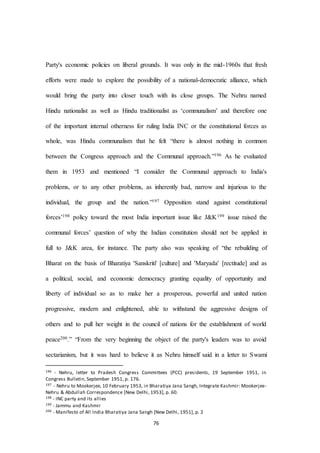 76
Party's economic policies on liberal grounds. It was only in the mid-1960s that fresh
efforts were made to explore the possibility of a national-democratic alliance, which
would bring the party into closer touch with its close groups. The Nehru named
Hindu nationalist as well as Hindu traditionalist as ‘communalism’ and therefore one
of the important internal otherness for ruling India INC or the constitutional forces as
whole, was Hindu communalism that he felt “there is almost nothing in common
between the Congress approach and the Communal approach.”196 As he evaluated
them in 1953 and mentioned “I consider the Communal approach to India's
problems, or to any other problems, as inherently bad, narrow and injurious to the
individual, the group and the nation.”197 Opposition stand against constitutional
forces’198 policy toward the most India important issue like J&K199 issue raised the
communal forces’ question of why the Indian constitution should not be applied in
full to J&K area, for instance. The party also was speaking of “the rebuilding of
Bharat on the basis of Bharatiya 'Sanskriti' [culture] and 'Maryada' [rectitude] and as
a political, social, and economic democracy granting equality of opportunity and
liberty of individual so as to make her a prosperous, powerful and united nation
progressive, modern and enlightened, able to withstand the aggressive designs of
others and to pull her weight in the council of nations for the establishment of world
peace200.” “From the very beginning the object of the party's leaders was to avoid
sectarianism, but it was hard to believe it as Nehru himself said in a letter to Swami
196 - Nehru, letter to Pradesh Congress Committees (PCC) presidents, 19 September 1951, in
Congress Bulletin, September 1951, p. 176.
197 - Nehru to Mookerjee, 10 February 1953, in Bharatiya Jana Sangh, Integrate Kashmir: Mookerjee-
Nehru & Abdullah Correspondence [New Delhi, 1953], p. 60.
198 - INC party and its allies
199 - Jammu and Kashmir
200 - Manifesto of All India Bharatiya Jana Sangh [New Delhi, 1951], p. 2
 