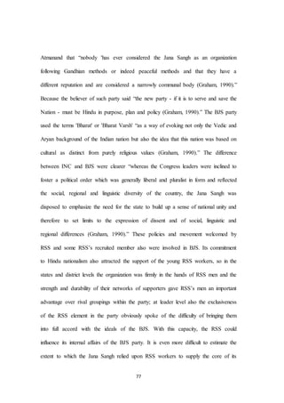77
Atmanand that “nobody 'has ever considered the Jana Sangh as an organization
following Gandhian methods or indeed peaceful methods and that they have a
different reputation and are considered a narrowly communal body (Graham, 1990).”
Because the believer of such party said “the new party - if it is to serve and save the
Nation - must be Hindu in purpose, plan and policy (Graham, 1990).” The BJS party
used the terms 'Bharat' or 'Bharat Varsh' “as a way of evoking not only the Vedic and
Aryan background of the Indian nation but also the idea that this nation was based on
cultural as distinct from purely religious values (Graham, 1990).” The difference
between INC and BJS were clearer “whereas the Congress leaders were inclined to
foster a political order which was generally liberal and pluralist in form and reflected
the social, regional and linguistic diversity of the country, the Jana Sangh was
disposed to emphasize the need for the state to build up a sense of national unity and
therefore to set limits to the expression of dissent and of social, linguistic and
regional differences (Graham, 1990).” These policies and movement welcomed by
RSS and some RSS’s recruited member also were involved in BJS. Its commitment
to Hindu nationalism also attracted the support of the young RSS workers, so in the
states and district levels the organization was firmly in the hands of RSS men and the
strength and durability of their networks of supporters gave RSS’s men an important
advantage over rival groupings within the party; at leader level also the exclusiveness
of the RSS element in the party obviously spoke of the difficulty of bringing them
into full accord with the ideals of the BJS. With this capacity, the RSS could
influence its internal affairs of the BJS party. It is even more difficult to estimate the
extent to which the Jana Sangh relied upon RSS workers to supply the core of its
 