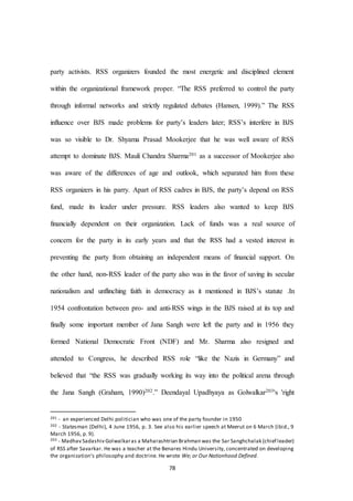 78
party activists. RSS organizers founded the most energetic and disciplined element
within the organizational framework proper. “The RSS preferred to control the party
through informal networks and strictly regulated debates (Hansen, 1999).” The RSS
influence over BJS made problems for party’s leaders later; RSS’s interfere in BJS
was so visible to Dr. Shyama Prasad Mookerjee that he was well aware of RSS
attempt to dominate BJS. Mauli Chandra Sharma201 as a successor of Mookerjee also
was aware of the differences of age and outlook, which separated him from these
RSS organizers in his parry. Apart of RSS cadres in BJS, the party’s depend on RSS
fund, made its leader under pressure. RSS leaders also wanted to keep BJS
financially dependent on their organization. Lack of funds was a real source of
concern for the party in its early years and that the RSS had a vested interest in
preventing the party from obtaining an independent means of financial support. On
the other hand, non-RSS leader of the party also was in the favor of saving its secular
nationalism and unflinching faith in democracy as it mentioned in BJS’s statute .In
1954 confrontation between pro- and anti-RSS wings in the BJS raised at its top and
finally some important member of Jana Sangh were left the party and in 1956 they
formed National Democratic Front (NDF) and Mr. Sharma also resigned and
attended to Congress, he described RSS role “like the Nazis in Germany” and
believed that “the RSS was gradually working its way into the political arena through
the Jana Sangh (Graham, 1990)202.” Deendayal Upadhyaya as Golwalkar203's 'right
201 - an experienced Delhi politician who was one of the party founder in 1950
202 - Statesman (Delhi), 4 June 1956, p. 3. See also his earlier speech at Meerut on 6 March (ibid., 9
March 1956, p. 9).
203 - Madhav Sadashiv Golwalkaras a Maharashtrian Brahman was the Sar Sanghchalak (chief leader)
of RSS after Savarkar. He was a teacher at the Benares Hindu University, concentrated on developing
the organization's philosophy and doctrine. He wrote We; or Our Nationhood Defined.
 