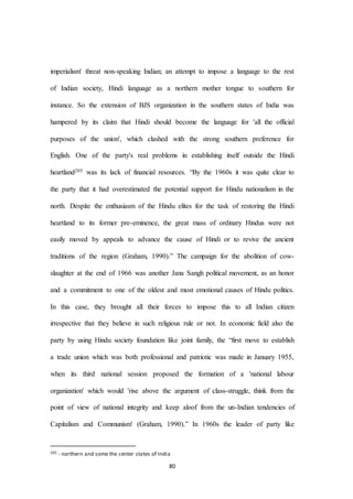 80
imperialism' threat non-speaking Indian; an attempt to impose a language to the rest
of Indian society, Hindi language as a northern mother tongue to southern for
instance. So the extension of BJS organization in the southern states of India was
hampered by its claim that Hindi should become the language for 'all the official
purposes of the union', which clashed with the strong southern preference for
English. One of the party's real problems in establishing itself outside the Hindi
heartland205 was its lack of financial resources. “By the 1960s it was quite clear to
the party that it had overestimated the potential support for Hindu nationalism in the
north. Despite the enthusiasm of the Hindu elites for the task of restoring the Hindi
heartland to its former pre-eminence, the great mass of ordinary Hindus were not
easily moved by appeals to advance the cause of Hindi or to revive the ancient
traditions of the region (Graham, 1990).” The campaign for the abolition of cow-
slaughter at the end of 1966 was another Jana Sangh political movement, as an honor
and a commitment to one of the oldest and most emotional causes of Hindu politics.
In this case, they brought all their forces to impose this to all Indian citizen
irrespective that they believe in such religious rule or not. In economic field also the
party by using Hindu society foundation like joint family, the “first move to establish
a trade union which was both professional and patriotic was made in January 1955,
when its third national session proposed the formation of a 'national labour
organization' which would 'rise above the argument of class-struggle, think from the
point of view of national integrity and keep aloof from the un-Indian tendencies of
Capitalism and Communism' (Graham, 1990).” In 1960s the leader of party like
205 - northern and some the center states of India
 