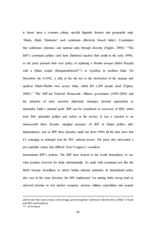 84
is based upon a common culture, specific linguistic features and geographic unity
‘Hindu, Hindi, Hindustan’ such sentiments effectively breach India’s Constitution
that celebrates tolerance and national unity through diversity (Ogden, 2009).” “The
BJP’s communal politics (and hard Hindutva) reached their zenith in the early 1990s,
as the party pursued their core policy of replacing a Muslim mosque (Babri Masjid)
with a Hindu temple (Ramjanmabhooni213) at Ayodhya in northern India. On
December the 6,1992, a rally at the site led to the destruction of the mosque and
sparked Hindu-Muslim riots across India, which left 1,200 people dead (Ogden,
2009).” “The BJP-led National Democratic Alliance government (1998-2004) and
the adoption of more assertive diplomatic strategies deemed appropriate to
materialize India’s national goals. BJP can be considered as successor of BJS, which
took BJS nationalist politics and cadres at the service. It was a reaction to an
unsuccessful three decades marginal presence of BJS in Indian politics after
independence; and so BJP three decades rapid rise from 1980s till the date show that
it’s emerging as principal rival for INC national power. The party also advocated a
pro-capitalist stance that differed from Congress’s socialism .
International BJP’s policies: The BJP have looked to the world atmosphere, to see
what position reserved for India internationally. So aside with communal acts like the
Babri mosque demolition; to attract Indian national sentiment, its international policy
also was in the same direction, the BJP emphasized “on making India strong (and an
electoral promise to test nuclear weapons, increase military expenditure and acquire
administer their own schools and colleges, preserving their communal identity (Elst, 1996)” is faced
with BJP confrontation.
213 - birth place
 
