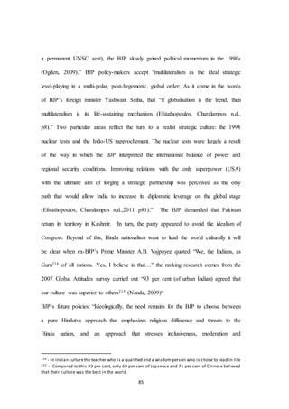 85
a permanent UNSC seat), the BJP slowly gained political momentum in the 1990s
(Ogden, 2009).” BJP policy-makers accept “multilateralism as the ideal strategic
level-playing in a multi-polar, post-hegemonic, global order; As it come in the words
of BJP’s foreign minister Yashwant Sinha, that “if globalisation is the trend, then
multilateralism is its life-sustaining mechanism (Efstathopoulos, Charalampos n.d.,
p8).” Two particular areas reflect the turn to a realist strategic culture: the 1998
nuclear tests and the Indo-US rapprochement. The nuclear tests were largely a result
of the way in which the BJP interpreted the international balance of power and
regional security conditions. Improving relations with the only superpower (USA)
with the ultimate aim of forging a strategic partnership was perceived as the only
path that would allow India to increase its diplomatic leverage on the global stage
(Efstathopoulos, Charalampos n.d.,2011 p81).” The BJP demanded that Pakistan
return its territory in Kashmir. In turn, the party appeared to avoid the idealism of
Congress. Beyond of this, Hindu nationalism want to lead the world culturally it will
be clear when ex-BJP’s Prime Minister A.B. Vajpayee quoted “We, the Indians, as
Guru214 of all nations. Yes, I believe in that…” the ranking research comes from the
2007 Global Attitudes survey carried out “93 per cent (of urban Indian) agreed that
our culture was superior to others215 (Nanda, 2009)“
BJP’s future policies: “Ideologically, the need remains for the BJP to choose between
a pure Hindutva approach that emphasizes religious difference and threats to the
Hindu nation, and an approach that stresses inclusiveness, moderation and
214 - In Indian culturethe teacher who is a qualified and a wisdom person who is chose to lead in life
215 - Compared to this 93 per cent, only 69 per cent of Japanese and 71 per cent of Chinese believed
that their culture was the best in the world.
 