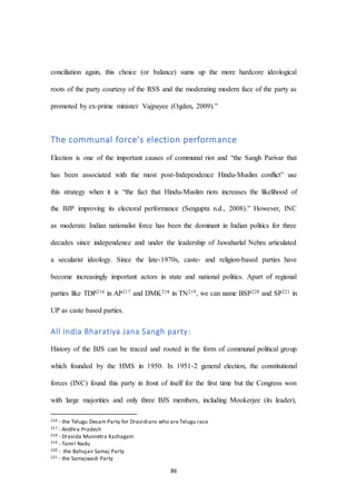 86
conciliation again, this choice (or balance) sums up the more hardcore ideological
roots of the party courtesy of the RSS and the moderating modern face of the party as
promoted by ex-prime minister Vajpayee (Ogden, 2009).”
The communal force’s election performance
Election is one of the important causes of communal riot and “the Sangh Parivar that
has been associated with the most post-Independence Hindu-Muslim conflict” use
this strategy when it is “the fact that Hindu-Muslim riots increases the likelihood of
the BJP improving its electoral performance (Sengupta n.d., 2008).” However, INC
as moderate Indian nationalist force has been the dominant in Indian politics for three
decades since independence and under the leadership of Jawaharlal Nehru articulated
a secularist ideology. Since the late-1970s, caste- and religion-based parties have
become increasingly important actors in state and national politics. Apart of regional
parties like TDP216 in AP217 and DMK218 in TN219, we can name BSP220 and SP221 in
UP as caste based parties.
All India Bharatiya Jana Sangh party:
History of the BJS can be traced and rooted in the form of communal political group
which founded by the HMS in 1950. In 1951-2 general election, the constitutional
forces (INC) found this party in front of itself for the first time but the Congress won
with large majorities and only three BJS members, including Mookerjee (its leader),
216 - the Telugu Desam Party for Dravidians who are Telugu race
217 - Andhra Pradesh
218 - Dravida Munnetra Kazhagam
219 - Tamil Nadu
220 - the Bahujan Samaj Party
221 - the Samajwadi Party
 