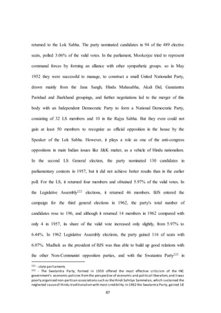87
returned to the Lok Sabha. The party nominated candidates in 94 of the 489 elective
seats, polled 3.06% of the valid votes. In the parliament, Mookerjee tried to represent
communal forces by forming an alliance with other sympathetic groups. so in May
1952 they were successful to manage, to construct a small United Nationalist Party,
drawn mainly from the Jana Sangh, Hindu Mahasabha, Akali Dal, Ganatantra
Parishad and Jharkhand groupings, and further negotiations led to the merger of this
body with an Independent Democratic Party to form a National Democratic Party,
consisting of 32 LS members and 10 in the Rajya Sabha. But they even could not
gain at least 50 members to recognize as official opposition in the house by the
Speaker of the Lok Sabha. However, it plays a role as one of the anti-congress
oppositions in main Indian issues like J&K matter, as a vehicle of Hindu nationalism.
In the second LS General election, the party nominated 130 candidates in
parliamentary contests in 1957, but it did not achieve better results than in the earlier
poll. For the LS, it returned four members and obtained 5.97% of the valid votes. In
the Legislative Assembly222 elections, it returned 46 members. BJS entered the
campaign for the third general elections in 1962, the party's total number of
candidates rose to 196, and although it returned 14 members in 1962 compared with
only 4 in 1957, its share of the valid vote increased only slightly, from 5.97% to
6.44%. In 1962 Legislative Assembly elections, the party gained 116 of seats with
6.07%. Madhok as the president of BJS was thus able to build up good relations with
the other Non-Communist opposition parties, and with the Swatantra Party223 in
222 - state parliaments
223 - The Swatantra Party, formed in 1959 offered the most effective criticism of the INC
government's economic policies fromthe perspective of economic and political liberalism,and itwas
poorly organized non-partisan associationssuch as theHindi Sahitya Sammelan, which sustained the
neglected causeof Hindu traditionalismwith most credibility.In 1962 the Swatantra Party, gained 18
 