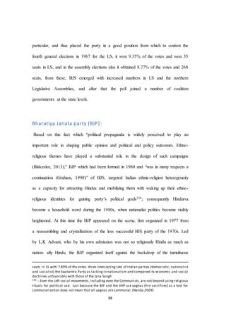 88
particular, and thus placed the party in a good position from which to contest the
fourth general elections in 1967 for the LS, it won 9.35% of the votes and won 35
seats in LS, and in the assembly elections also it obtained 8.77% of the votes and 268
seats, from these, BJS emerged with increased numbers in LS and the northern
Legislative Assemblies, and after that the poll joined a number of coalition
governments at the state levels.
Bharatiya Janata party (BJP):
Based on this fact which “political propaganda is widely perceived to play an
important role in shaping public opinion and political and policy outcomes. Ethno-
religious themes have played a substantial role in the design of such campaigns
(Blakeslee, 2013);” BJP which had been formed in 1980 and “was in many respects a
continuation (Graham, 1990)” of BJS, targeted Indian ethnic-religion heterogeneity
as a capacity for attracting Hindus and mobilizing them with waking up their ethno-
religious identities for gaining party’s political goals224; consequently Hindutva
became a household word during the 1980s, when nationalist politics became visibly
heightened. At this time the BJP appeared on the scene, ﬁrst organized in 1977 from
a reassembling and crystallization of the less successful BJS party of the 1970s. Led
by L.K Advani, who by his own admission was not so religiously Hindu as much as
nation- ally Hindu, the BJP organized itself against the backdrop of the tumultuous
seats in LS with 7.89% of the votes. three intersecting sets of Indian parties (democratic, nationalist
and socialist) the Swatantra Party as lacking in nationalism and compared its economic and social
doctrines unfavorably with those of the Jana Sangh
224 - Even the Left social movements, including even the Communists, are not beyond using religious
rituals for political use. Just because the BJP and the VHP use yagnas (fire sacrifices) as a tool for
communalization does not mean that all yagnas are communal, (Nanda,2009)
 