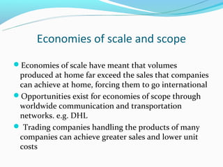 Economies of scale and scope
Economies of scale have meant that volumes
 produced at home far exceed the sales that companies
 can achieve at home, forcing them to go international
Opportunities exist for economies of scope through
 worldwide communication and transportation
 networks. e.g. DHL
 Trading companies handling the products of many
 companies can achieve greater sales and lower unit
 costs
 
