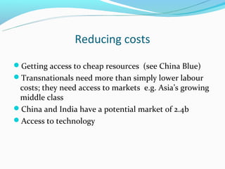 Reducing costs
Getting access to cheap resources (see China Blue)
Transnationals need more than simply lower labour
 costs; they need access to markets e.g. Asia’s growing
 middle class
China and India have a potential market of 2.4b
Access to technology
 