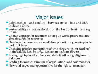 Major issues
Relationships – and conflict - between states – Iraq and USA,
 India and China
Sustainability as nations develop on the back of fossil fuels e.g.
 China
China’s appetite for resources driving up world prices and itrs
 global search for resources
Developed nations ‘outsourced’ their pollution e.g. waste plastic
 back to China
Changing peoples’ perceptions of who they are; ‘guest workers’
 in the Middle East to illegal Latino immigrants in USA
Managing displaced workers and their families e.g. Afghans in
 Pakistan
Leading to multiculturalism of organisations and communities
New challenges and opportunities for the ‘global manager’
 