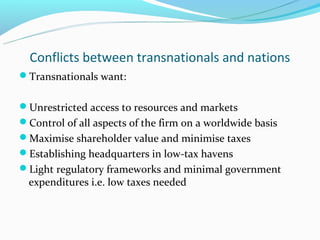 Conflicts between transnationals and nations
Transnationals want:


Unrestricted access to resources and markets
Control of all aspects of the firm on a worldwide basis
Maximise shareholder value and minimise taxes
Establishing headquarters in low-tax havens
Light regulatory frameworks and minimal government
  expenditures i.e. low taxes needed
 