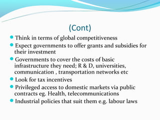 (Cont)
Think in terms of global competitiveness
Expect governments to offer grants and subsidies for
 their investment
Governments to cover the costs of basic
 infrastructure they need; R & D, universities,
 communication , transportation networks etc
Look for tax incentives
Privileged access to domestic markets via public
 contracts eg. Health, telecommunications
Industrial policies that suit them e.g. labour laws
 