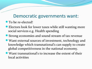 Democratic governments want:
To be re-elected!
Electors look for lower taxes while still wanting more
 social services e.g. Health spending
Strong economies and sound stream of tax revenue
Want external sources of investment, technology and
 knowledge which transnational's can supply to create
 global competitiveness in the national economy.
Want transnational's to increase the extent of their
 local activities
 