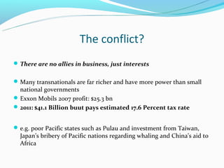The conflict?
 There are no allies in business, just interests


 Many transnationals are far richer and have more power than small
  national governments
 Exxon Mobils 2007 profit: $25.3 bn
 2011: $41.1 Billion buut pays estimated 17.6 Percent tax rate


 e.g. poor Pacific states such as Pulau and investment from Taiwan,
  Japan’s bribery of Pacific nations regarding whaling and China’s aid to
  Africa
 
