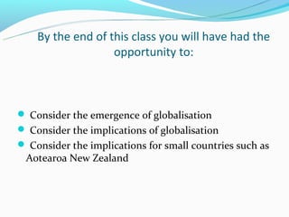 By the end of this class you will have had the
                   opportunity to:



 Consider the emergence of globalisation
 Consider the implications of globalisation
 Consider the implications for small countries such as
 Aotearoa New Zealand
 