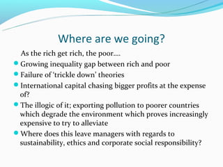 Where are we going?
 As the rich get rich, the poor….
Growing inequality gap between rich and poor
Failure of ‘trickle down’ theories
International capital chasing bigger profits at the expense
 of?
The illogic of it; exporting pollution to poorer countries
 which degrade the environment which proves increasingly
 expensive to try to alleviate
Where does this leave managers with regards to
 sustainability, ethics and corporate social responsibility?
 